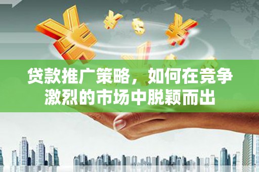 合山贷款推广策略，如何在竞争激烈的市场中脱颖而出