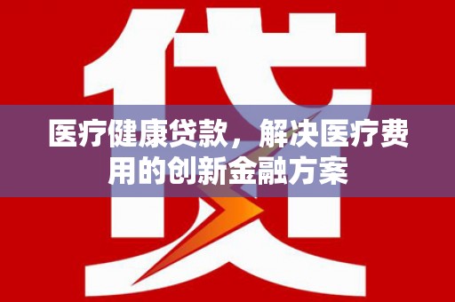 卢龙医疗健康贷款，解决医疗费用的创新金融方案