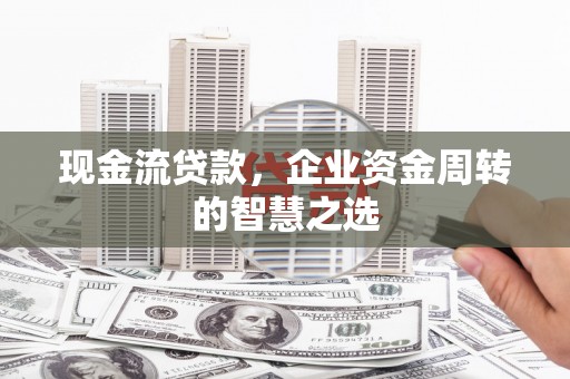 新晃现金流贷款，企业资金周转的智慧之选