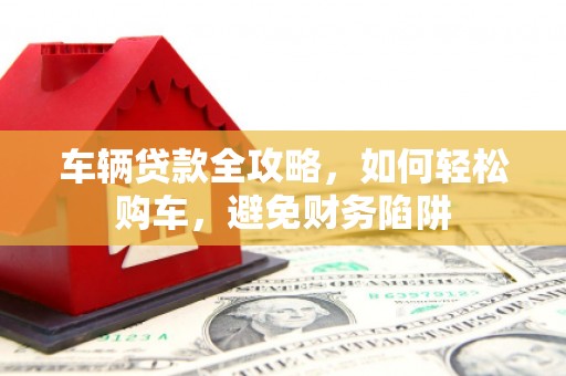 兴县车辆贷款全攻略，如何轻松购车，避免财务陷阱